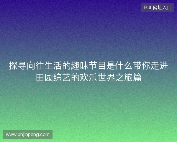 探寻向往生活的趣味节目是什么带你走进田园综艺的欢乐世界之旅篇 探寻向往生活的趣味节目是什么带你走进田园综艺的欢乐世界之旅篇